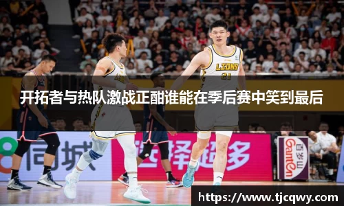 开拓者与热队激战正酣谁能在季后赛中笑到最后