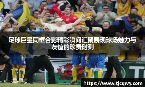 足球巨星同框合影精彩瞬间汇聚展现球场魅力与友谊的珍贵时刻